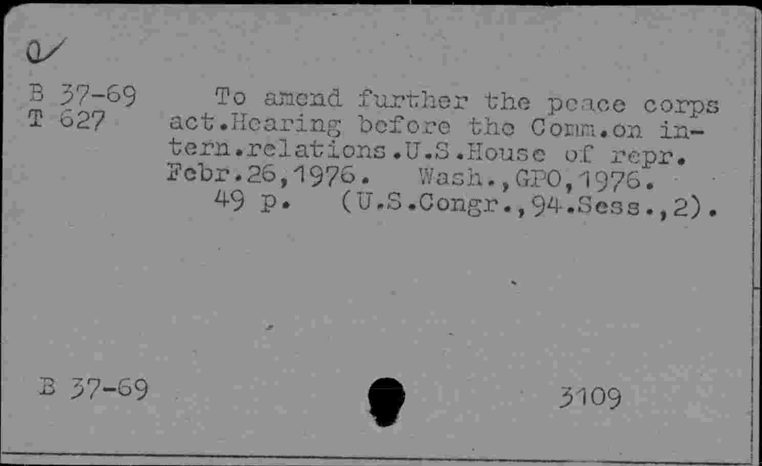 ﻿B 37-69
T 627
To attend further the peace corp act.Hearing before the Conn.on intern.relations .U.S .House of repr. Fcbr.26,1976. Wash.,GPO,1976.
49 p. (U.S.Congr.,94.Sess.,2)
B 37-69
3109